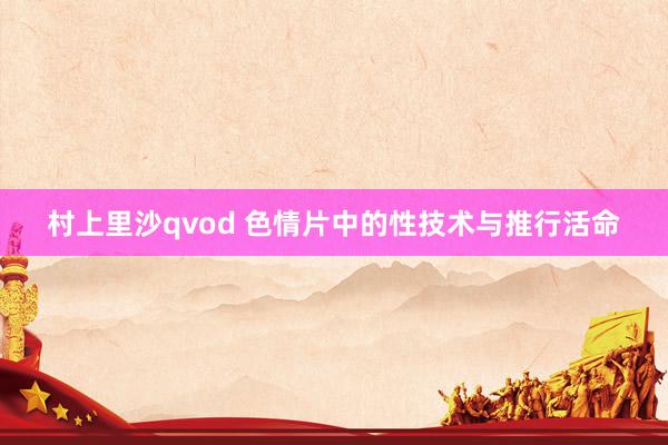 村上里沙qvod 色情片中的性技术与推行活命