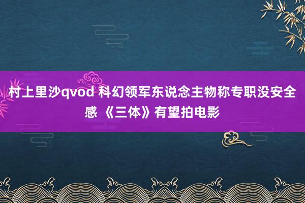 村上里沙qvod 科幻领军东说念主物称专职没安全感 《三体》有望拍电影