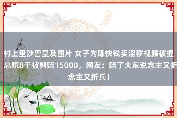 村上里沙兽皇及图片 女子为赚快钱卖淫秽视频被握获！总赚8千被判赔15000，网友：赔了夫东说念主又折兵！