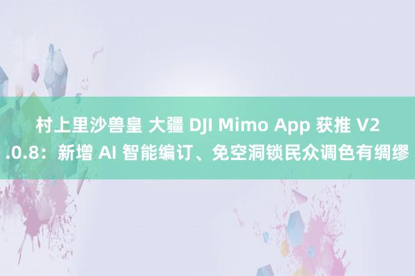 村上里沙兽皇 大疆 DJI Mimo App 获推 V2.0.8：新增 AI 智能编订、免空洞锁民众调色有绸缪