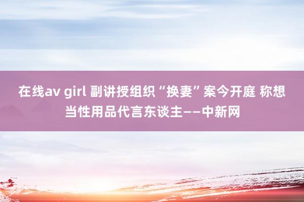 在线av girl 副讲授组织“换妻”案今开庭 称想当性用品代言东谈主——中新网