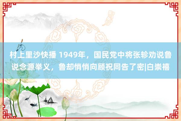 村上里沙快播 1949年，国民党中将张轸劝说鲁说念源举义，鲁却悄悄向顾祝同告了密|白崇禧