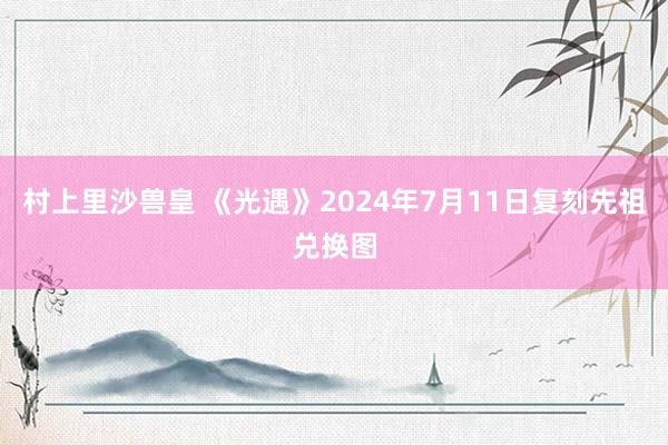 村上里沙兽皇 《光遇》2024年7月11日复刻先祖兑换图