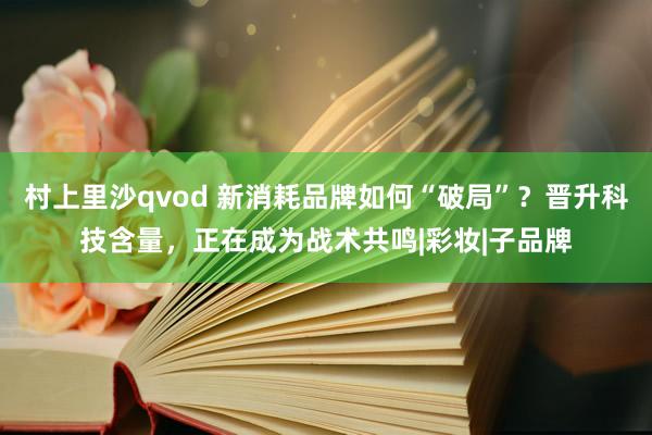 村上里沙qvod 新消耗品牌如何“破局”？晋升科技含量，正在成为战术共鸣|彩妆|子品牌